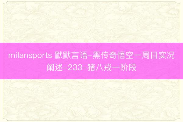 milansports 默默言语-黑传奇悟空一周目实况阐述-233-猪八戒一阶段